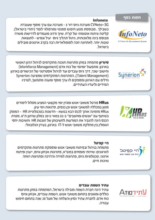 ‫חסות כסף‬
                                                       ‫‪Infoneto‬‬
       ‫‪ CVNeto-3G‬מערכת גיוס דור 3 - מערכת עם ערך מוסף שעובדת‬
  ‫בשבילך . מבוססת מנוע חיפוש סמנטי ומורפולגי לומד (יחודי בישראל).‬
   ‫קליטה וניתוח אוטומתי של קו”ח. שיוך ודרוג מועמדים לדרישות משרה‬
       ‫מבוסס בינה מלאכותית. ניהול תהליך גיוס יעיל וגמיש - לתוצאות‬
     ‫טובות יותר. לאחרונה זוכה לפופולאריות רבה בקרב ארגונים מובילים‬
                                                          ‫בישראל.‬


    ‫סינריון מתמחה במתן פתרונות תוכנה מתקדמים לניהול ההון האנושי‬
      ‫בארגון: מתפעול יומיומי של כוח אדם (‪)Workforce Management‬‬
‫וחישובי שכר, דרך גיוס עובדים ועד לניהול אסטרטגי של הכישורים בארגון‬
     ‫(‪ ,)Talent Management‬הפתרונות המתקדמים שמציעה ‪Synerion‬‬
        ‫גדלים עם הארגון ומספקים לו ערך מוסף ומענה מתמשך, לצרכיו‬
                                          ‫המידיים וליעדיו העתידיים.‬



    ‫‪ HRus‬פורטל משאבי אנוש ומגזין יומי מקצועי המציע מסלול לימודים‬
                ‫מגוון במכללה למשאבי אנוש וכן כנסים, סדנאות וימי עיון.‬
‫‪ HRus‬מזמינה אותך לכנס הבא בנושא - חדשנות בטכנולוגיית ‪ - HR‬המופק‬
 ‫בשיתוף עם ‘’אנשים ומחשבים’’ ב-20 במאי 2102 במלון שרתון ת”א. מטרת‬
 ‫הכנס הינה להגביר את המודעות לחשיבותן של תוכנות ‪ HR‬וחשיבות יחסי‬
          ‫הגומלין בין מחלקת משאבי אנוש ל-‪ IT‬בארגון, בעידן הגלובאלי.‬



                                                          ‫היי קפיטל‬
     ‫מתמחה בניהול ובפיתוח משאבי אנוש ומספקת פתרונות מתקדמים‬
    ‫לארגונים: שירותי מומחים במש”א, פתרונות אבחון וגיוס, ייעוץ ופיתוח‬
        ‫ארגוני, טכנולוגיות גיוס, פתרונות למידה והדרכה ופתרונות רווחה‬
                                                         ‫ואיכות חיים.‬




                                             ‫עתיד השמת עובדים‬
     ‫עתיד הינה חברת השמה מובילה בישראל, המתמחה במתן פתרונות‬
       ‫כוללים ומגוונים בתחום משאבי אנוש, השמת עובדים, אבחון וגיוס‬
    ‫כוח אדם. לחברת עתיד נסיון והצלחה של מעל 02 שנה בתחום חיפוש‬
                                                           ‫עבודה.‬
 