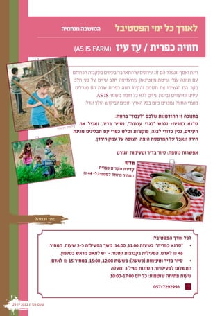 ‫המושבה מנחמיה‬               ‫לאורך כל ימי הפסטיבל‬
                                  ‫(‪)AS IS FARM‬‬           ‫חוויה כפרית / עז עיז‬
                                                              ‫ֵ‬
                                  ‫רינת ואסף וגנפלד הם זוג עירונים ש"התאהבו" בעיזים בעקבות הכרותם‬
                                  ‫עם תזונה עפ"י שיטת מונטינאק שמעדיפה חלב עיזים על פני חלב‬
                                   ‫בקר. הם הגשימו את חלומם והקימו חווה כפרית שבה הם מגדלים‬
                                              ‫עיזים ומייצרים גבינות עיזים ללא כל חומר משמר ‪.AS IS‬‬
                                        ‫מוצרי החווה נמכרים כיום בכל הארץ וזוכים לביקוש הולך וגדל.‬

                                                              ‫בחנוכה זו ההזדמנות שלכם "לעבוד" בחווה:‬
                                       ‫צילו‬
                                             ‫סדנא כפרית- נלבש "בגדי עבודה", נסייר בדיר, נאכיל את‬
                          ‫מים: רון שלף‬
                                          ‫העיזים, נכין כדורי לבנה, פוקצ'ות וסלט כפרי עם תבלינים מגינת‬
                                                     ‫הירק ונאכל על המרפסת היפה, הצופה על עמק הירדן.‬

                                                         ‫אפשרות נוספת: סיור בדיר וטעימות יוגורט‬
                                                             ‫חדש‬
                                               ‫קדירת נוקדים כפרית‬
                                       ‫חיר מיוחד לפסטיבל- 44 ₪‬
                                                               ‫במ‬




             ‫מתי וכמה?‬


                                                                         ‫לכל אורך הפסטיבל:‬
                      ‫	 	"סדנא כפרית": בשעות 00:11, 00:41. משך הפעילות כ-3 שעות, המחיר:‬
                                                                                      ‫•‬
                           ‫84 ₪ לאדם. הפעילות בקבוצות קטנות - יש לתאם מראש בטלפון.‬
                       ‫	 	סיור בדיר וטעימות (כשעה): בשעות 00:21, 00:51, במחיר 51 ₪ לאדם.‬
                                                                                      ‫•‬
                                                    ‫התשלום לפעילויות השונות מגיל 3 ומעלה‬
                                                    ‫שעות פתיחה שוטפות: כל יום 00:71-00:01‬
                                                                             ‫6992927-750‬

‫טעם כנרת 2102 // 92‬
 