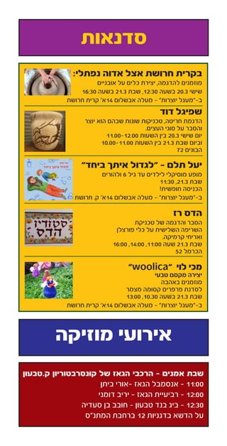 :‫נפתלי‬ ‫אדוה‬ ‫אצל‬ ‫חרושת‬ ‫בקרית‬
‫אובניים‬ ‫על‬ ‫כלים‬ ‫יצירת‬ ,‫להדגמה‬ ‫מוזמנים‬
16:30 ‫בשעה‬ 21.3 ‫שבת‬ ,12:30 ‫בשעה‬ 20.3 ‫שישי‬
‫חרושת‬ ‫קרית‬ ’‫41א‬ ‫אבשלום‬ ‫מעלה‬ - ”‫יוצרות‬ ‫ב-”מעגל‬
‫דוד‬ ‫שפיגל‬
‫יוצר‬ ‫הוא‬ ‫שבהם‬ ‫שונות‬ ‫טכניקות‬ ,‫חריטה‬ ‫הדגמת‬
.‫העצים‬ ‫סוגי‬ ‫על‬ ‫והסבר‬
11.00-12.00 ‫השעות‬ ‫בין‬ 20.3 ‫שישי‬ ‫יום‬
10.00-11.00 ‫השעות‬ ‫בין‬ 21.3 ‫שבת‬ ‫וביום‬
72 ‫הבונים‬
”‫ביחד‬ ‫איתך‬ ‫“לגדול‬ - ‫תלם‬ ‫יעל‬
‫ולהורים‬ 6 ‫גיל‬ ‫עד‬ ‫לילדים‬ ‫מוסיקלי‬ ‫מופע‬
11:30 ,21.3 ‫שבת‬
!‫חופשית‬ ‫הכניסה‬
‫חרושת‬ .‫ק‬ ’‫41א‬ ‫אבשלום‬ ‫מעלה‬ - ”‫יוצרות‬ ‫ב-”מעגל‬
‫רז‬ ‫הדס‬
‫טכניקת‬ ‫של‬ ‫והדגמה‬ ‫הסבר‬
‫פורצלן‬ ‫כלי‬ ‫על‬ ‫השלישית‬ ‫השריפה‬
.‫קרמיקה‬ ‫ואריחי‬
16:00 ,14:00 ,11:00 ‫שעה‬ 21.3 ‫שבת‬
52 ‫הכרמל‬
”woolica“ ‫לוי‬ ‫מכי‬
‫טבעי‬ ‫מקסם‬ ‫יצירה‬
‫באהבה‬ ‫מוזמנים‬
‫מצמר‬ ‫קסומה‬ ‫פרפרים‬ ‫לסדנת‬
13:00 ,10.30 ‫בשעה‬ 21.3 ‫שבת‬
‫חרושת‬ ‫קרית‬ ’‫41א‬ ‫אבשלום‬ ‫מעלה‬ - ”‫יוצרות‬ ‫ב-”מעגל‬
‫סדנאות‬
‫מוזיקה‬ ‫אירועי‬
‫ק.טבעון‬ ‫קונסרבטוריון‬ ‫של‬ ‫הגאז‬ ‫הרכבי‬ - ‫אמנים‬ ‫שבת‬
‫ביתן‬ ‫-אורי‬ ‫הגאז‬ ‫אנסמבל‬ - 11:00
‫דומני‬ ‫יריב‬ - ‫הגאז‬ ‫רביעיית‬ - 12:00
‫סעדיה‬ ‫בן‬ ‫חובב‬ - ‫טבעון‬ ‫בנד‬ ‫ביג‬ - 12:30
‫המתנ”ס‬ ‫ברחבת‬ 12 ‫בדגניות‬ ‫הדשא‬ ‫על‬
 