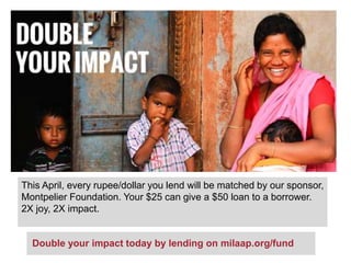 This April, every rupee/dollar you lend will be matched by our sponsor,
Montpelier Foundation. Your $25 can give a $50 loan to a borrower.
2X joy, 2X impact.
Double your impact today by lending on milaap.org/fund
 