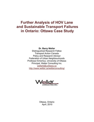 Further Analysis of HOV Lane
and Sustainable Transport Failures
  in Ontario: Ottawa Case Study



                  Dr. Barry Wellar
           Distinguished Research Fellow
              Transport Action Canada
            Policy and Research Advisor
       Federation of Urban Neighbourhoods
      Professor Emeritus, University of Ottawa
          Principal, Wellar Consulting Inc.
                 wellarb@uottawa.ca
       http://www.wellar.ca/wellarconsulting/




                  Ottawa, Ontario
                     April, 2010
 