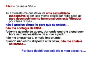 Fácil  –  diz-lhe a filha  –  Tu ensinaste-me que devo ter  uma sexualidade responsável  e por isso memo decidi dar rédia solta ao  meu desenvolvimento hormonal com este Vibrador  por várias razões… não é preciso chupa-lo para que se entese … não me contagia de SIDA…   fode-me quando eu quero, por onde quero e a qualquer hora sem necessidade de andar a pedir… não me engravida e, o mais importante: quando não estou disposta a ter sexo,   não me chateia os cornos... Por isso decidi que seja ele o meu parceiro.... 