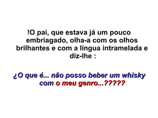 !O pai, que estava já um pouco embriagado, olha-a com os olhos brilhantes e com a lingua intramelada e  diz-lhe : ¿O que é... não posso beber um whisky com  o meu genro...????? 