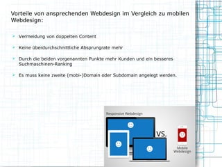 Vorteile von ansprechenden Webdesign im Vergleich zu mobilen
Webdesign:
 Vermeidung von doppelten Content
 Keine überdurchschnittliche Absprungrate mehr
 Durch die beiden vorgenannten Punkte mehr Kunden und ein besseres

Suchmaschinen-Ranking

 Es muss keine zweite (mobi-)Domain oder Subdomain angelegt werden.

 