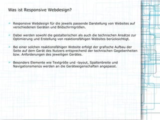 Was ist Responsive Webdesign?
 Responsive Webdesign für die jeweils passende Darstellung von Websites auf

verschiedenen Geräten und Bildschirmgrößen.

 Dabei werden sowohl die gestalterischen als auch die technischen Ansätze zur

Optimierung und Erstellung von reaktionsfähigen Websites berücksichtigt.

 Bei einer solchen reaktionsfähigen Website erfolgt der grafische Aufbau der

Seite auf dem Gerät des Nutzers entsprechend der technischen Gegebenheiten
bzw. Anforderungen des jeweiligen Gerätes.

 Besonders Elemente wie Textgröße und -layout, Spaltenbreite und

Navigationsmenüs werden an die Geräteeigenschaften angepasst.

 
