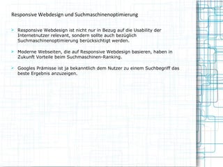 Responsive Webdesign und Suchmaschinenoptimierung
 Responsive Webdesign ist nicht nur in Bezug auf die Usability der

Internetnutzer relevant, sondern sollte auch bezüglich
Suchmaschinenoptimierung berücksichtigt werden.

 Moderne Webseiten, die auf Responsive Webdesign basieren, haben in

Zukunft Vorteile beim Suchmaschinen-Ranking.

 Googles Prämisse ist ja bekanntlich dem Nutzer zu einem Suchbegriff das

beste Ergebnis anzuzeigen.

 