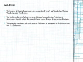 Webdesign
 Wir kreieren für Ihre Anforderungen den passenden Entwurf – ob Webdesign, Mobiles

Webdesign oder App-Design.

 Werfen Sie im Bereich Referenzen einen Blick auf unsere Design-Projekte und

überzeugen Sie sich selbst. Denn es gibt keine zweite Chance für den ersten Eindruck.

 Wir entwickeln professionelle und moderne Webdesigns, angepasst an Ihr Unternehmen

und Ihre Zielgruppe.

 