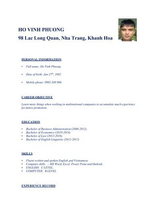 HO VINH PHUONG
98 Lac Long Quan, Nha Trang, Khanh Hoa
PERSONAL INFORMATION
• Full name: Ho Vinh Phuong
• Date of birth: Jan 27th
, 1982
• Mobile phone: 0905.369.906
CAREER OBJECTIVE
Learn more things when working in multinational companies to accumulate much experience
for future promotion.
EDUCATION
• Bachelor of Business Administration (2008-2012)
• Bachelor of Economics (2010-2014)
• Bachelor of Law (2012-2016)
• Bachelor of English Linguistic (2012-2017)
SKILLS
• Fluent written and spoken English and Vietnamese.
• Computer skills – MS Word, Excel, Power Point and Outlook.
• ENGLISH: C LEVEL.
• COMPUTER: B LEVEL
EXPERIENCE RECORD
 