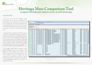 Hovitaga Mass Comparison Tool 
Introduction 
Have you ever faced the situation when 
you wanted to see the exact differences of 
development objects between systems? One way 
was to navigate to the version management of 
the development object and carry out a remote 
comparison. However if you have dozens of objects 
to compare, this can be a very time consuming 
task. 
Hovitaga Mass Comparison tool offers you an 
easy way to conveniently compare any number of 
development objects across multiple SAP systems. 
You can carry out the comparison between two 
or even three systems. This feature is especially 
useful since by far the most SAP system landscapes 
consist of three systems (development, quality 
and production). Now you can execute two 
comparisons (DEV-QA and QA-PROD) at once. 
This product helps ABAP developers fixing 
bugs by offering an easy way to compare many 
objects at once between SAP systems. This 
provides the benefit of quickly finding the cause 
of the problem (maybe a transport was not 
imported to the productive system) or making 
sure that the developer debugs the same version 
of the problematic program in the quality or 
development system. 
Compare development objects across an SAP landscape 
 