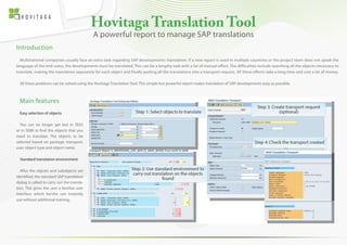 Hovitaga Translation Tool
Introduction
Multinational companies usually face an extra task regarding SAP developments: translation. If a new report is used in multiple countries or the project team does not speak the
language of the end-users, the developments must be translated. This can be a lengthy task with a lot of manual effort. The difficulties include searching all the objects necessary to
translate, making the translation separately for each object and finally putting all the translations into a transport request. All these efforts take a long time and cost a lot of money.
All these problems can be solved using the Hovitaga Translation Tool. This simple but powerful report makes translation of SAP developments easy as possible.
A powerful report to manage SAP translations
Main features
Easy selection of objects
You can no longer get lost in SE63
or in SE80 to find the objects that you
need to translate. The objects to be
selected based on package, transport,
user, object type and object name.
Standard translation environment
After the objcets and subobjects are
identified, the standard SAP translation
dialog is called to carry out the transla-
tion. This gives the user a familiar user
interface which he/she can instantly
use without additional training.
 
