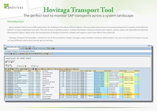Hovitaga Transport Tool 
Introduction 
Every company which uses an ERP system faces the challenge of handling software logistics. The seemingly easy process of moving developments to quality and production 
systems can get complicated over time. This can be due to parallel projects, multiple developers working with the same objects, system copies and dependencies between 
development objects. Many times the management of transports becomes complex and requires much more efforts than expected. 
Hovitaga Transport Tool provides a solution for all of these problems. Project managers, team members and basis administrators can use it to search for transports based 
on many different criteria and instantly get an overview. 
The perfect tool to monitor SAP transports across a system landscape 
 