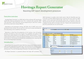 Hovitaga Report Generator
                                         Boosting SAP report development processes

Executive overview                                                                   ABAP developers to quickly create simple reports. Only the OpenSQL query has
                                                                                     to be built, no further ABAP programming is required. The source code of an ABAP
  Hovitaga Report Generator is an ABAP add-on that accelerates SAP reporting by      program will be generated automatically, along with a transaction code, that
significantly reducing development time. This is achieved with automatic ABAP        directly executes the report. The generated report can have a selection-screen and
code generation, which eliminates manual programming of code that is always          it displays the data with an ALV grid or ALV tree. Thanks to the standard look and
part of every report but is always different.                                        feel every authorized user can use the report.

  Depending on the generation settings, 200-1000+ lines of ABAP code can be
generated in a few minutes. This can save from a few hours to a day of development
time depending on the complexity of the report.

  Reporting is critical from the perspective of the business, since all business
decisions are based on some sort of report. The availability and quality of SAP
reports have a great influance on the efficiency of SAP implementations. Creating
custom business reports is a key area software developers and consultants spend
a lot of time on. Your business can benefit from accelerated ad-hoc reporting with
the use of Hovitaga Report Generator.

Introduction
  Are you frequently requested for reports like “how many products does a customer
order monthly, aggregated by product type”, “who are the top 20 customers in Bonn
and which is their favorite product” or simply “how much do we spend monthly on
printing costs”? If so, the Hovitaga Report Generator is the right tool for you!

 The Report Generator is a powerful software that helps SAP consultants and
 