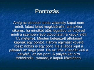 PontozásPontozás
Amíg az eldobott labda valamely kaput nemAmíg az eldobott labda valamely kaput nem
érinti, futást lehet megkísérelni, ami akkorérinti, futást lehet megkísérelni, ami akkor
sikeres, ha mindkét ütős legalább az ütőjévelsikeres, ha mindkét ütős legalább az ütőjével
érinti a szemben lévő ütővonalat (a kapuk előttérinti a szemben lévő ütővonalat (a kapuk előtt
1,5 méterre). Minden befejezett átfutásért1,5 méterre). Minden befejezett átfutásért
kapnak egy pontot. Három egymást követőkapnak egy pontot. Három egymást követő
rossz dobás is egy pont. Ha a labda kijut arossz dobás is egy pont. Ha a labda kijut a
pályáról az négy pont. Ha az ütős a labdát kiüti apályáról az négy pont. Ha az ütős a labdát kiüti a
pályáról, az hat pont. A pályán két bírópályáról, az hat pont. A pályán két bíró
tartózkodik,tartózkodik, (umpire)(umpire) a kapuk közelében.a kapuk közelében.
 