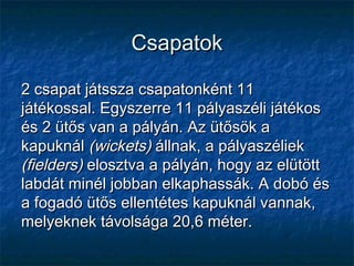 CsapatokCsapatok
2 csapat játssza csapatonként 112 csapat játssza csapatonként 11
játékossal. Egyszerre 11 pályaszéli játékosjátékossal. Egyszerre 11 pályaszéli játékos
és 2 ütős van a pályán. Az ütősök aés 2 ütős van a pályán. Az ütősök a
kapuknálkapuknál (wickets)(wickets) állnak, a pályaszéliekállnak, a pályaszéliek
(fielders)(fielders) elosztva a pályán, hogy az elütöttelosztva a pályán, hogy az elütött
labdát minél jobban elkaphassák. A dobó éslabdát minél jobban elkaphassák. A dobó és
a fogadó ütős ellentétes kapuknál vannak,a fogadó ütős ellentétes kapuknál vannak,
melyeknek távolsága 20,6 méter.melyeknek távolsága 20,6 méter.
 
