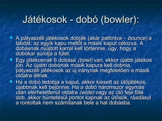 Játékosok - dobó (bowler):Játékosok - dobó (bowler):
 A pályaszéli játékosok dobják (akár pattintva –A pályaszéli játékosok dobják (akár pattintva – bounce)bounce) aa
labdát, az egyik kapu mellől a másik kaput célozva. Alabdát, az egyik kapu mellől a másik kaput célozva. A
dobásnak nyújtott karral kell történnie, úgy, hogy adobásnak nyújtott karral kell történnie, úgy, hogy a
dobókar súrolja a fület.dobókar súrolja a fület.
 Egy játékosnak 6 dobásaEgy játékosnak 6 dobása (bowl)(bowl) van, ekkor újabb játékosvan, ekkor újabb játékos
jön. Az újabb dobónak másik kapura kell dobnia,jön. Az újabb dobónak másik kapura kell dobnia,
pályaszéli játékosok az új iránynak megfelelően a másikpályaszéli játékosok az új iránynak megfelelően a másik
oldalra állnak.oldalra állnak.
 Ha a dobó ledobja a kaput, akkor kiesett az ütőjátékos,Ha a dobó ledobja a kaput, akkor kiesett az ütőjátékos,
újabbnak kell bejönnie. Ha a dobó háromszor egymásújabbnak kell bejönnie. Ha a dobó háromszor egymás
után elérhetetlenül oldalraután elérhetetlenül oldalra (wide)(wide) vagy az ütő feje fölévagy az ütő feje fölé
dob, akkor büntetésül pontot kapnak az ütősök, ráadásuldob, akkor büntetésül pontot kapnak az ütősök, ráadásul
a rontottak nem számítanak bele a hat dobásba.a rontottak nem számítanak bele a hat dobásba.
 