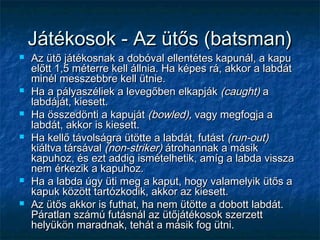 Játékosok - Az ütős (batsman)Játékosok - Az ütős (batsman)
 Az ütő játékosnak a dobóval ellentétes kapunál, a kapuAz ütő játékosnak a dobóval ellentétes kapunál, a kapu
előtt 1,5 méterre kell állnia. Ha képes rá, akkor a labdátelőtt 1,5 méterre kell állnia. Ha képes rá, akkor a labdát
minél messzebbre kell ütnie.minél messzebbre kell ütnie.
 Ha a pályaszéliek a levegőben elkapjákHa a pályaszéliek a levegőben elkapják (caught)(caught) aa
labdáját, kiesett.labdáját, kiesett.
 Ha összedönti a kapujátHa összedönti a kapuját (bowled),(bowled), vagy megfogja avagy megfogja a
labdát, akkor is kiesett.labdát, akkor is kiesett.
 Ha kellő távolságra ütötte a labdát, futástHa kellő távolságra ütötte a labdát, futást (run-out)(run-out)
kiáltva társávalkiáltva társával (non-striker)(non-striker) átrohannak a másikátrohannak a másik
kapuhoz, és ezt addig ismételhetik, amíg a labda visszakapuhoz, és ezt addig ismételhetik, amíg a labda vissza
nem érkezik a kapuhoz.nem érkezik a kapuhoz.
 Ha a labda úgy üti meg a kaput, hogy valamelyik ütős aHa a labda úgy üti meg a kaput, hogy valamelyik ütős a
kapuk között tartózkodik, akkor az kiesett.kapuk között tartózkodik, akkor az kiesett.
 Az ütős akkor is futhat, ha nem ütötte a dobott labdát.Az ütős akkor is futhat, ha nem ütötte a dobott labdát.
Páratlan számú futásnál az ütőjátékosok szerzettPáratlan számú futásnál az ütőjátékosok szerzett
helyükön maradnak, tehát a másik fog ütni.helyükön maradnak, tehát a másik fog ütni.
 