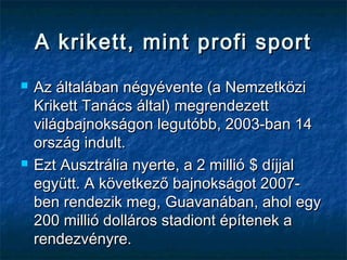 A krikett, mint profi sportA krikett, mint profi sport
 Az általában négyévente (a NemzetköziAz általában négyévente (a Nemzetközi
Krikett Tanács által) megrendezettKrikett Tanács által) megrendezett
világbajnokságon legutóbb, 2003-ban 14világbajnokságon legutóbb, 2003-ban 14
ország indult.ország indult.
 Ezt Ausztrália nyerte, a 2 millióEzt Ausztrália nyerte, a 2 millió $$ díjjaldíjjal
együtt. A következő bajnokságot 2007-együtt. A következő bajnokságot 2007-
ben rendezik meg,ben rendezik meg, GuavanGuavanában, ahol egyában, ahol egy
200 millió dolláros stadiont építenek a200 millió dolláros stadiont építenek a
rendezvényre.rendezvényre.
 