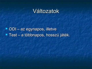 VáltozatokVáltozatok
 ODI – az egynapos, illetveODI – az egynapos, illetve
 Test – a többnapos, hosszú játék.Test – a többnapos, hosszú játék.
 
