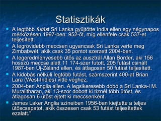StatisztikákStatisztikák
 A legtöbbA legtöbb futásfutást Sri Lanka gyűjtötte India ellen egy négynapost Sri Lanka gyűjtötte India ellen egy négynapos
mérkőzésen 1997-ben: 952-őt, míg ellenfele csak 537-etmérkőzésen 1997-ben: 952-őt, míg ellenfele csak 537-et
teljesített.teljesített.
 A legrövidebb meccsen ugyancsak Sri Lanka verte megA legrövidebb meccsen ugyancsak Sri Lanka verte meg
Zimbabwét, akik csak 35 pontot szerzett 2004-ben.Zimbabwét, akik csak 35 pontot szerzett 2004-ben.
 A legeredményesebb ütős az ausztrál Allan Border, aki 156A legeredményesebb ütős az ausztrál Allan Border, aki 156
hosszú meccse alatt 11 174-szer futott, 205 futást csinálthosszú meccse alatt 11 174-szer futott, 205 futást csinált
1987-ben Új-Zéland ellen, és átlagosan 50 futást teljesített.1987-ben Új-Zéland ellen, és átlagosan 50 futást teljesített.
 A kidobás nélküli legtöbb futást, számszerint 400-at BrianA kidobás nélküli legtöbb futást, számszerint 400-at Brian
Lara (West-Indies) vitte véghez,Lara (West-Indies) vitte véghez,
 2004-ben Anglia ellen. A legsikeresebb dobó a Sri Lanka-i M.2004-ben Anglia ellen. A legsikeresebb dobó a Sri Lanka-i M.
Muralitharan, aki 13-szor dobott ki tíznél több ütőst, ésMuralitharan, aki 13-szor dobott ki tíznél több ütőst, és
átlagosan 6 ütőst ejtett ki meccsenként.átlagosan 6 ütőst ejtett ki meccsenként.
 James Laker Anglia színeiben 1956-ban kiejtette a teljesJames Laker Anglia színeiben 1956-ban kiejtette a teljes
ütőscsapatot, akik összesen csak 53 futást teljesítettekütőscsapatot, akik összesen csak 53 futást teljesítettek
ezalatt."ezalatt."
 