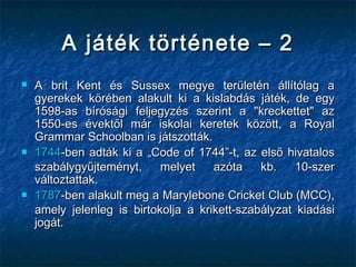 A játék története – 2A játék története – 2
 A brit Kent és Sussex megye területén állítólag aA brit Kent és Sussex megye területén állítólag a
gyerekek körében alakult ki a kislabdás játék, de egygyerekek körében alakult ki a kislabdás játék, de egy
1598-as bírósági feljegyzés szerint a "kreckettet" az1598-as bírósági feljegyzés szerint a "kreckettet" az
1550-es évektől már iskolai keretek között, a Royal1550-es évektől már iskolai keretek között, a Royal
Grammar Schoolban is játszották.Grammar Schoolban is játszották.
 17441744-ben adták ki a „Code of 1744”-t, az első hivatalos-ben adták ki a „Code of 1744”-t, az első hivatalos
szabálygyűjteményt, melyet azóta kb. 10-szerszabálygyűjteményt, melyet azóta kb. 10-szer
változtattak.változtattak.
 17871787-ben alakult meg a Marylebone Cricket Club (MCC),-ben alakult meg a Marylebone Cricket Club (MCC),
amely jelenleg is birtokolja a krikett-szabályzat kiadásiamely jelenleg is birtokolja a krikett-szabályzat kiadási
jogát.jogát.
 