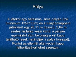 PályaPálya
A játékot egy hatalmas, sima pályán űzikA játékot egy hatalmas, sima pályán űzik
(minimum 135x155m) és a tulajdonképpeni(minimum 135x155m) és a tulajdonképpeni
játékteret egy 20,11 m hosszú, 2,64 mjátékteret egy 20,11 m hosszú, 2,64 m
széles téglalap veszi körül. a pályánszéles téglalap veszi körül. a pályán
egymástól 20m távolságra két kapuegymástól 20m távolságra két kapu
található (ezek határolják a pálya hosszát).található (ezek határolják a pálya hosszát).
Pontot az ellenfél által védett kapuPontot az ellenfél által védett kapu
felborításával lehet szerezni.felborításával lehet szerezni.
 