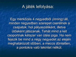 A játék lefolyása:A játék lefolyása:
Egy mérkőzés 4 negyedbőlEgy mérkőzés 4 negyedből (inning)(inning) áll,áll,
minden negyedben szerepet cserélnek aminden negyedben szerepet cserélnek a
csapatok: hol pályaszéliként, illetvecsapatok: hol pályaszéliként, illetve
ütősként játszanak. Tehát mind a kétütősként játszanak. Tehát mind a két
csoportnak kétszer van ütési joga. Ha nemcsoportnak kétszer van ütési joga. Ha nem
fejezik be mind a négy negyedet az elejénfejezik be mind a négy negyedet az elején
meghatározott időben, a meccs döntetlen,meghatározott időben, a meccs döntetlen,
a pontokra való tekintet nélkül.a pontokra való tekintet nélkül.
 