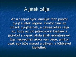 A játék célja:A játék célja:
Az a csapat nyer, amelyik több pontotAz a csapat nyer, amelyik több pontot
gyűjt a játék végére. Pontot csak azgyűjt a játék végére. Pontot csak az
ütősök gyűjthetnek, a pályaszéliek céljaütősök gyűjthetnek, a pályaszéliek célja
az, hogy az ütő játékosokat kiejtsék aaz, hogy az ütő játékosokat kiejtsék a
játékból a kapuk labda általi ledöntésével.játékból a kapuk labda általi ledöntésével.
Egy negyednek akkor van vége, amikorEgy negyednek akkor van vége, amikor
csak egy ütős marad a pályán, a többieketcsak egy ütős marad a pályán, a többieket
kiejtették.kiejtették.
 