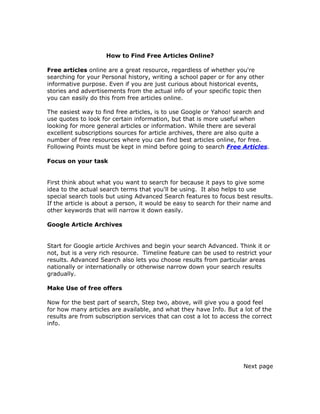How to Find Free Articles Online?

Free articles online are a great resource, regardless of whether you're
searching for your Personal history, writing a school paper or for any other
informative purpose. Even if you are just curious about historical events,
stories and advertisements from the actual info of your specific topic then
you can easily do this from free articles online.

The easiest way to find free articles, is to use Google or Yahoo! search and
use quotes to look for certain information, but that is more useful when
looking for more general articles or information. While there are several
excellent subscriptions sources for article archives, there are also quite a
number of free resources where you can find best articles online, for free.
Following Points must be kept in mind before going to search Free Articles.

Focus on your task


First think about what you want to search for because it pays to give some
idea to the actual search terms that you'll be using. It also helps to use
special search tools but using Advanced Search features to focus best results.
If the article is about a person, it would be easy to search for their name and
other keywords that will narrow it down easily.

Google Article Archives


Start for Google article Archives and begin your search Advanced. Think it or
not, but is a very rich resource. Timeline feature can be used to restrict your
results. Advanced Search also lets you choose results from particular areas
nationally or internationally or otherwise narrow down your search results
gradually.

Make Use of free offers

Now for the best part of search, Step two, above, will give you a good feel
for how many articles are available, and what they have Info. But a lot of the
results are from subscription services that can cost a lot to access the correct
info.




                                                                     Next page
 