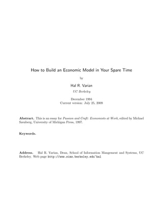 How to Build an Economic Model in Your Spare Time
                                          by

                                   Hal R. Varian
                                     UC Berkeley

                                   December 1994
                            Current version: July 25, 2009



Abstract. This is an essay for Passion and Craft: Economists at Work, edited by Michael
Szenberg, University of Michigan Press, 1997.


Keywords.




Address. Hal R. Varian, Dean, School of Information Mangement and Systems, UC
Berkeley. Web page http://www.sims.berkeley.edu~hal
 
