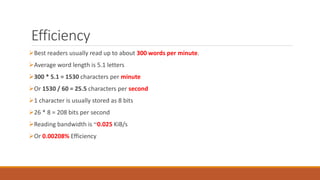 Efficiency 
Best readers usually read up to about 300 words per minute. 
Average word length is 5.1 letters 
300 * 5.1 = 1530 characters per minute 
Or 1530 / 60 = 25.5 characters per second 
1 character is usually stored as 8 bits 
26 * 8 = 208 bits per second 
Reading bandwidth is ~0.025 KiB/s 
Or 0.00208% Efficiency 
 