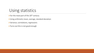Using statistics 
For the most part of the 20th century 
Using arithmetic mean, average, standard deviation 
Variance, correlations, regressions 
Turns out this is not good enough 
 