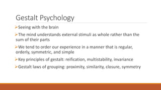Gestalt Psychology 
Seeing with the brain 
The mind understands external stimuli as whole rather than the 
sum of their parts 
We tend to order our experience in a manner that is regular, 
orderly, symmetric, and simple 
Key principles of gestalt: reification, multistability, invariance 
Gestalt laws of grouping: proximity, similarity, closure, symmetry 
 