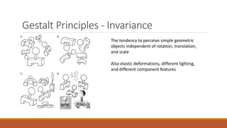 Gestalt Principles - Invariance 
The tendency to perceive simple geometric 
objects independent of rotation, translation, 
and scale 
Also elastic deformations, different lighting, 
and different component features 
 