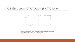 Gestalt Laws of Grouping - Closure 
We perceive objects such as shapes, letters, pictures, etc., as 
being whole when they are not complete 
 