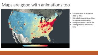 Maps are good with animations too 
• Concentration of NO2 from 
2005 to 2011 
• Using both color and position 
to encode concentration 
• Using continuous color scale 
• Adding another dimension - 
time 
 
