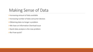 Making Sense of Data 
Increasing amount of data available 
Increasing number of data consumer devices 
Obtaining data no longer a problem 
We have an Information Overload issue 
Quick data analysis is the new problem 
But how quick? 
 