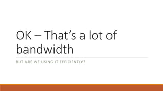 OK – That’s a lot of 
bandwidth 
BUT ARE WE USING IT EFFICIENTLY? 
 