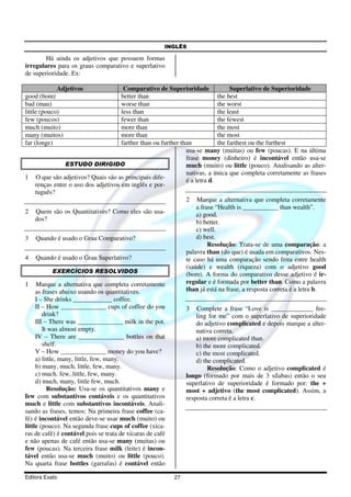 INGLÊS
Editora Exato 27
Há ainda os adjetivos que possuem formas
irregulares para os graus comparativo e superlativo
de superioridade. Ex:
Adjetivos Comparativo de Superioridade Superlativo de Superioridade
good (bom) better than the best
bad (mau) worse than the worst
little (pouco) less than the least
few (poucos) fewer than the fewest
much (muito) more than the most
many (muitos) more than the most
far (longe) farther than ou further than the farthest ou the furthest
ESTUDO DIRIGIDO
1 O que são adjetivos? Quais são as principais dife-
renças entre o uso dos adjetivos em inglês e por-
tuguês?
2 Quem são os Quantitatives? Como eles são usa-
dos?
3 Quando é usado o Grau Comparativo?
4 Quando é usado o Grau Superlativo?
EXERCÍCIOS RESOLVIDOS
1 Marque a alternativa que completa corretamente
as frases abaixo usando os quantitatives.
I – She drinks ____________ coffee.
II – How ______________ cups of coffee do you
drink?
III – There was ______________ milk in the pot.
It was almost empty.
IV – There are ______________ bottles on that
shelf.
V – How ______________ money do you have?
a) little, many, little, few, many.
b) many, much, little, few, many.
c) much. few, little, few, many.
d) much, many, little few, much.
Resolução: Usa-se os quantitativos many e
few com substantivos contáveis e os quantitativos
much e little com substantivos incontáveis. Anali-
sando as frases, temos: Na primeira frase coffee (ca-
fé) é incontável então deve-se usar much (muito) ou
little (pouco). Na segunda frase cups of coffee (xíca-
ras de café) é contável pois se trata de xícaras de café
e não apenas de café então usa-se many (muitas) ou
few (poucas). Na terceira frase milk (leite) é incon-
tável então usa-se much (muito) ou little (pouco).
Na quarta frase bottles (garrafas) é contável então
usa-se many (muitas) ou few (poucas). E na última
frase money (dinheiro) é incontável então usa-se
much (muito) ou little (pouco). Analisando as alter-
nativas, a única que completa corretamente as frases
é a letra d.
2 Marque a alternativa que completa corretamente
a frase “Health is ___________ than wealth”.
a) good.
b) better.
c) well.
d) best.
Resolução: Trata-se de uma comparação: a
palavra than (do que) é usada em comparativos. Nes-
te caso há uma comparação sendo feita entre health
(saúde) e wealth (riqueza) com o adjetivo good
(bom). A forma do comparativo desse adjetivo é ir-
regular e é formada por better than. Como a palavra
than já está na frase, a resposta correta é a letra b.
3 Complete a frase “Love is _____________ fee-
ling for me” com o superlativo de superioridade
do adjetivo complicated e depois marque a alter-
nativa correta.
a) more complicated than.
b) the more complicated.
c) the most complicated.
d) the complicated.
Resolução: Como o adjetivo complicated é
longo (formado por mais de 3 sílabas) então o seu
superlativo de superioridade é formado por: the +
most + adjetivo (the most complicated). Assim, a
resposta correta é a letra c.
 