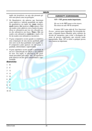 INGLÊS
Editora Exato 29
inglês são invariáveis, ou seja, não possuem gê-
nero nem plural como em português.
2 Os Quantitatives são palavras que funcionam
como adjetivos e indicam quantidade em inglês.
Os quantitativos em inglês são: many (muitos),
much (muito), few (poucos) e little (pouco). Eles
são usados como adjetivos com a função de quan-
tificar os substantivos por isso são colocados an-
tes dos substantivos nas frases. Many e few são
usados com substantivos contáveis e much e lit-
tle são usados com substantivos incontáveis.
3 O grau comparativo ocorre quando se estabelece
uma comparação de uma mesma qualidade entre
dois seres ou de duas qualidades num mesmo ser.
O comparativo pode aparecer em três graus: i-
gualdade, inferioridade e superioridade.
4 O grau superlativo ocorre quando a qualidade de
um ser é intensificada em relação a um conjunto
de seres. Em inglês, os superlativos são geral-
mente precedidos pelo artigo “the”. O superlativo
pode aparecer em dois graus:inferioridade e supe-
rioridade.
Exercícios
1 B
2 C
3 A
4 A
5 D
6 B
7 C
8 C
9 A
10 D
CURIOSITY (CURIOSIDADE)
VIP = VIP, pessoa muito importante.
He was in the VIP lounge at the airport.
Ele estava na sala VIP do aeroporto.
O termo VIP é uma sigla de Very Important
Person – pessoa muito importante. Foi inventado du-
rante a Segunda Guerra Mundial, pelos militares da
divisão de transportes, para evitar a divulgação do
nome de pessoas importantes que estavam sendo
transportadas. Hoje, VIP se refere a qualquer pessoa
rica, famosa ou importante.
 