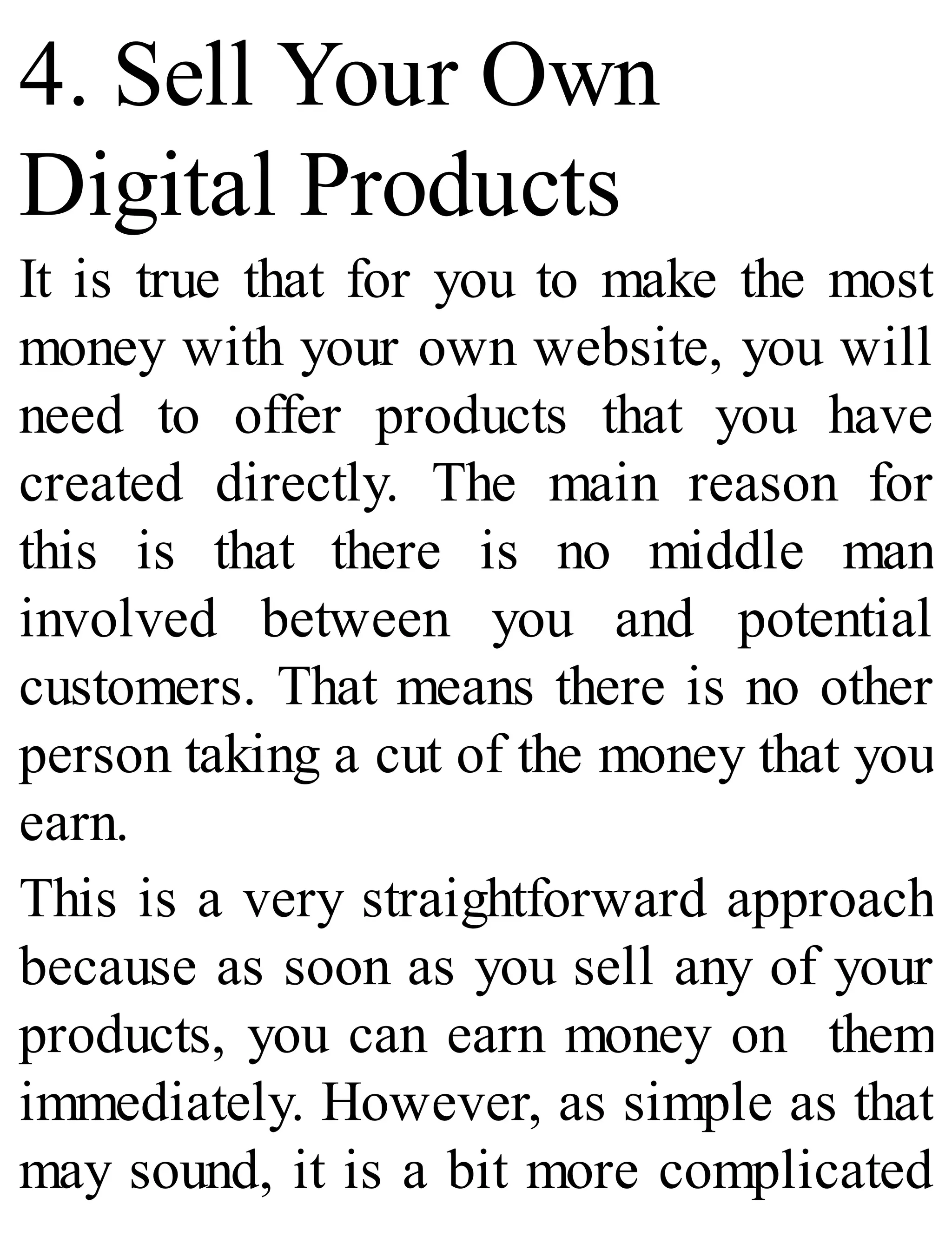 4. Sell Your Own
Digital Products
It is true that for you to make the most
money with your own website, you will
need to offer products that you have
created directly. The main reason for
this is that there is no middle man
involved between you and potential
customers. That means there is no other
person taking a cut of the money that you
earn.
This is a very straightforward approach
because as soon as you sell any of your
products, you can earn money on them
immediately. However, as simple as that
may sound, it is a bit more complicated
 