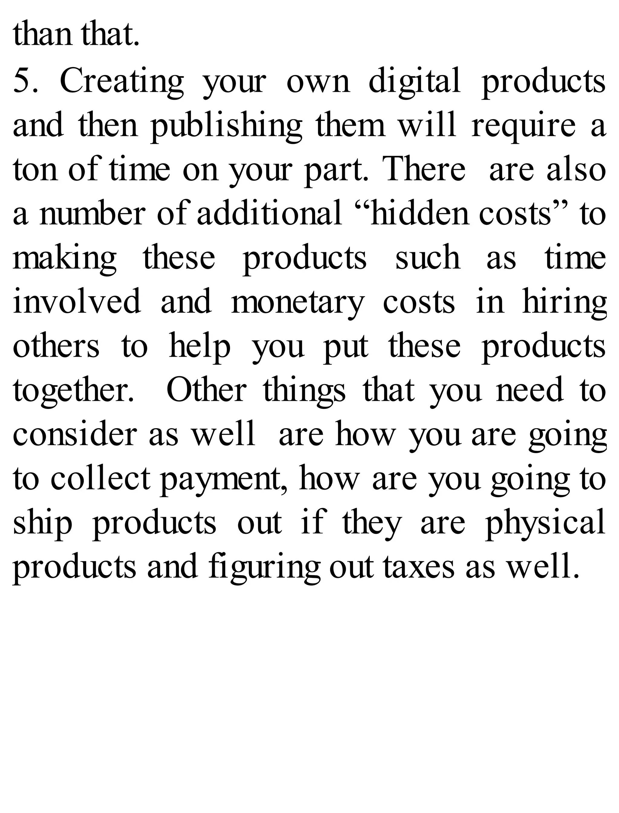 than that.
5. Creating your own digital products
and then publishing them will require a
ton of time on your part. There are also
a number of additional “hidden costs” to
making these products such as time
involved and monetary costs in hiring
others to help you put these products
together. Other things that you need to
consider as well are how you are going
to collect payment, how are you going to
ship products out if they are physical
products and figuring out taxes as well.
 