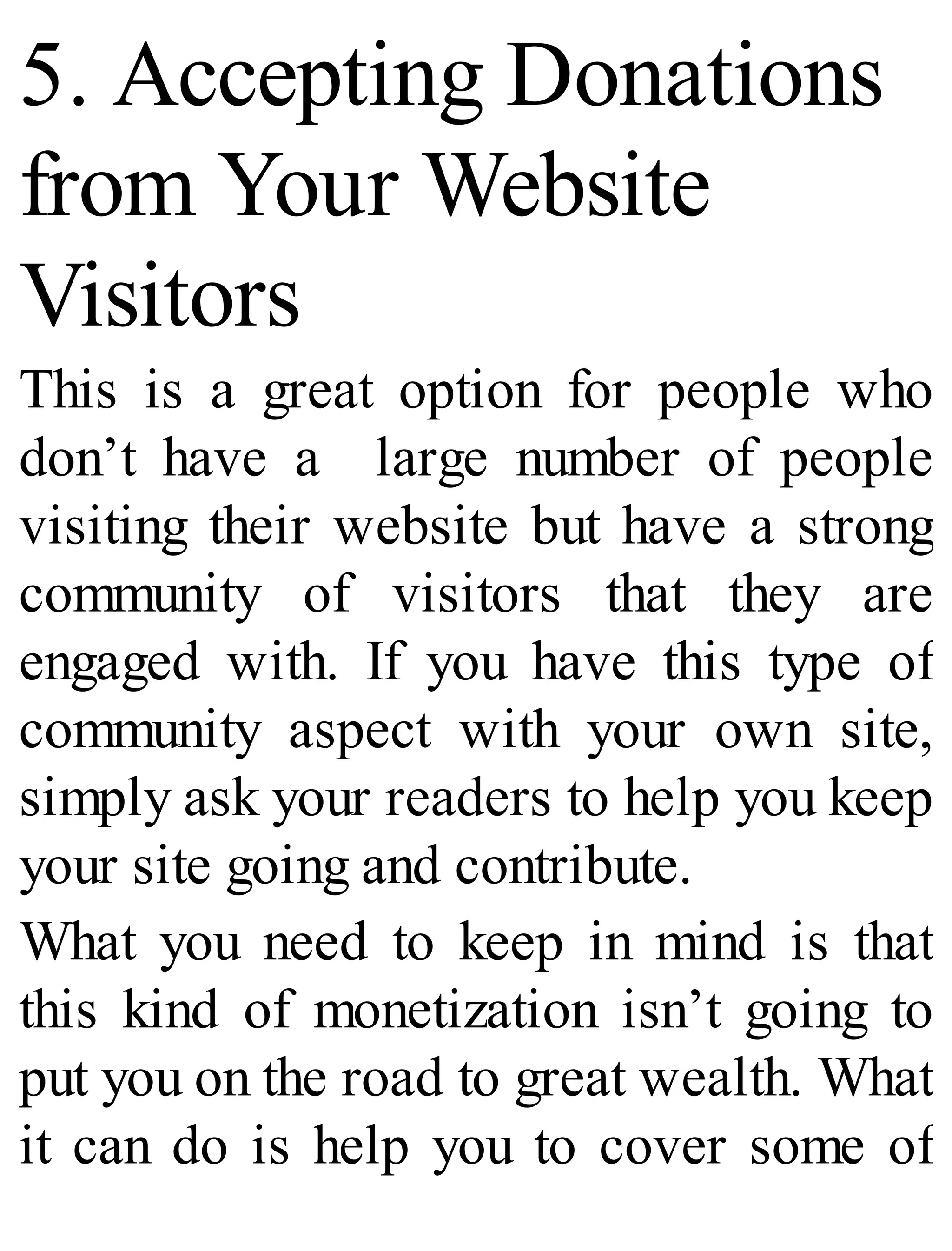 5. Accepting Donations
from Your Website
Visitors
This is a great option for people who
don’t have a large number of people
visiting their website but have a strong
community of visitors that they are
engaged with. If you have this type of
community aspect with your own site,
simply ask your readers to help you keep
your site going and contribute.
What you need to keep in mind is that
this kind of monetization isn’t going to
put you on the road to great wealth. What
it can do is help you to cover some of
 