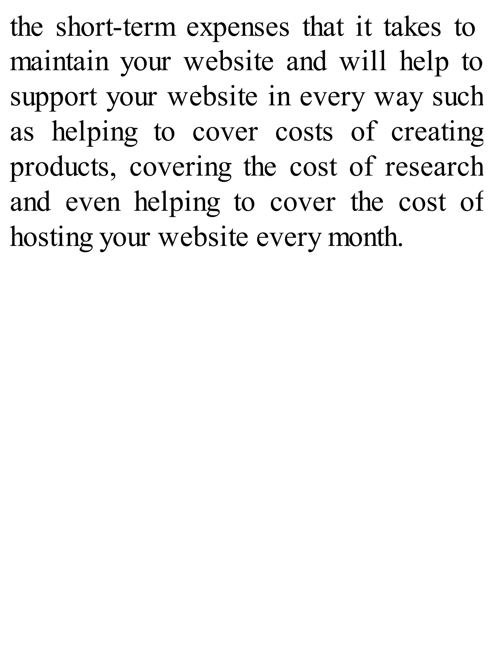the short-term expenses that it takes to
maintain your website and will help to
support your website in every way such
as helping to cover costs of creating
products, covering the cost of research
and even helping to cover the cost of
hosting your website every month.
 