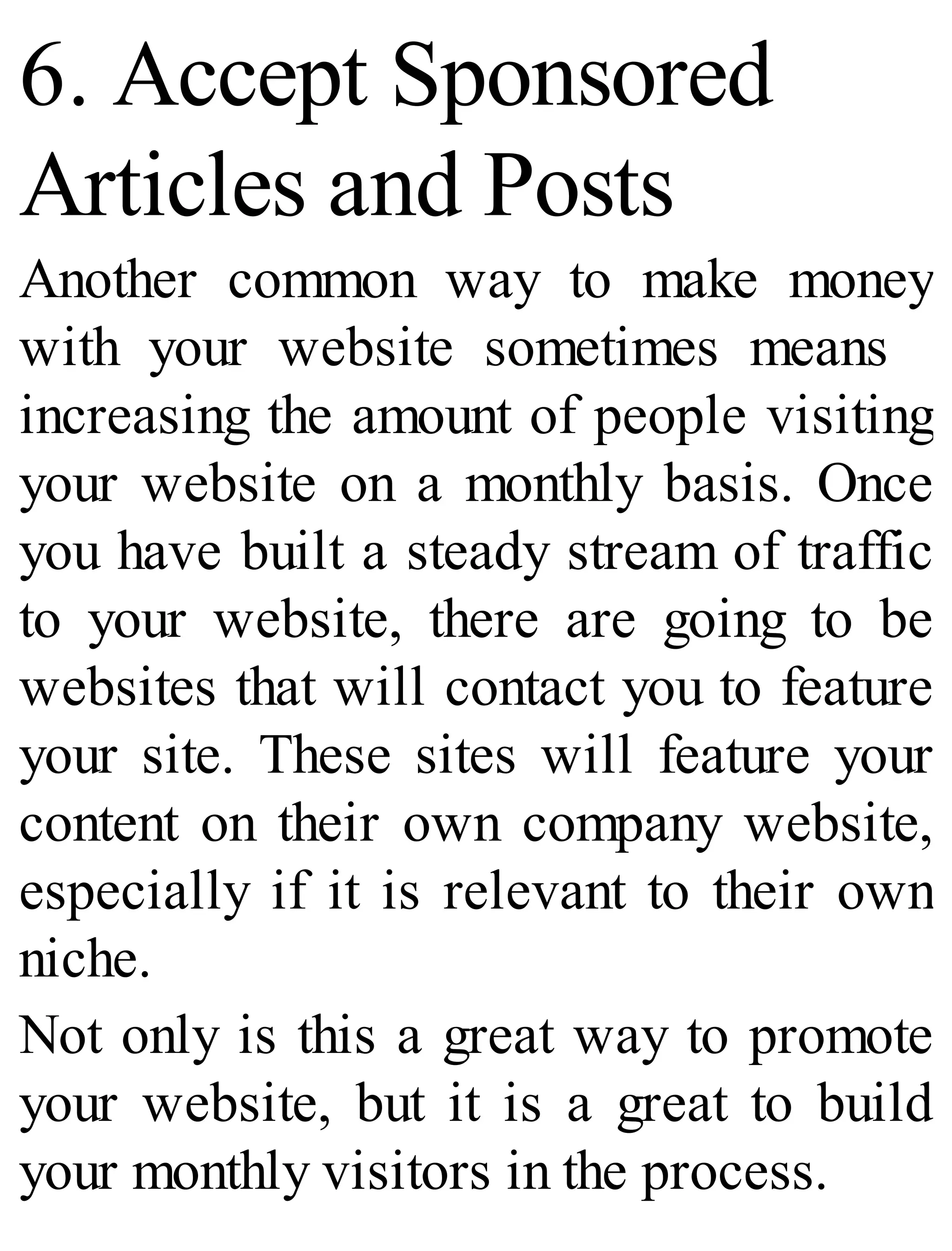 6. Accept Sponsored
Articles and Posts
Another common way to make money
with your website sometimes means
increasing the amount of people visiting
your website on a monthly basis. Once
you have built a steady stream of traffic
to your website, there are going to be
websites that will contact you to feature
your site. These sites will feature your
content on their own company website,
especially if it is relevant to their own
niche.
Not only is this a great way to promote
your website, but it is a great to build
your monthly visitors in the process.
 