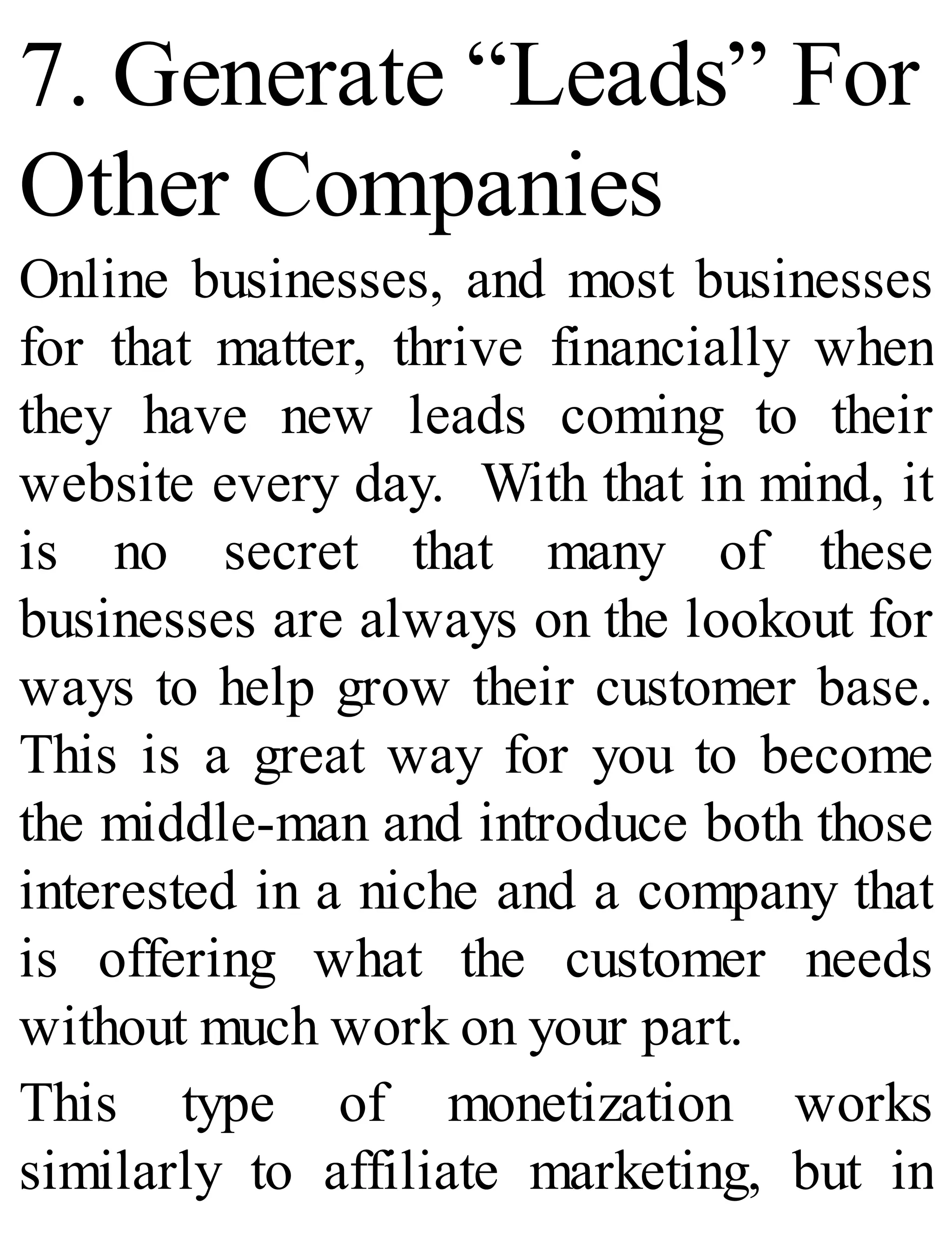 7. Generate “Leads” For
Other Companies
Online businesses, and most businesses
for that matter, thrive financially when
they have new leads coming to their
website every day. With that in mind, it
is no secret that many of these
businesses are always on the lookout for
ways to help grow their customer base.
This is a great way for you to become
the middle-man and introduce both those
interested in a niche and a company that
is offering what the customer needs
without much work on your part.
This type of monetization works
similarly to affiliate marketing, but in
 