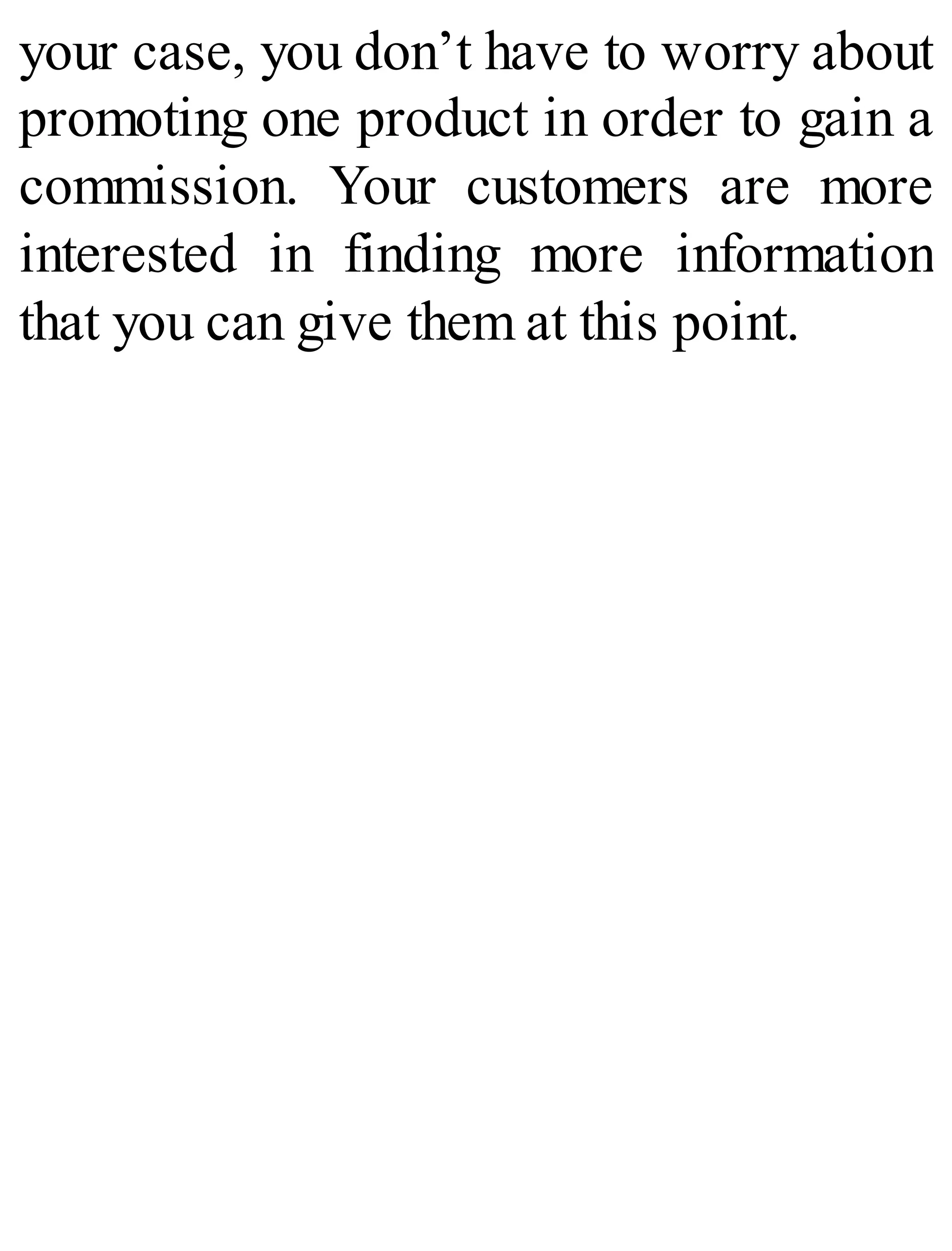 your case, you don’t have to worry about
promoting one product in order to gain a
commission. Your customers are more
interested in finding more information
that you can give them at this point.
 