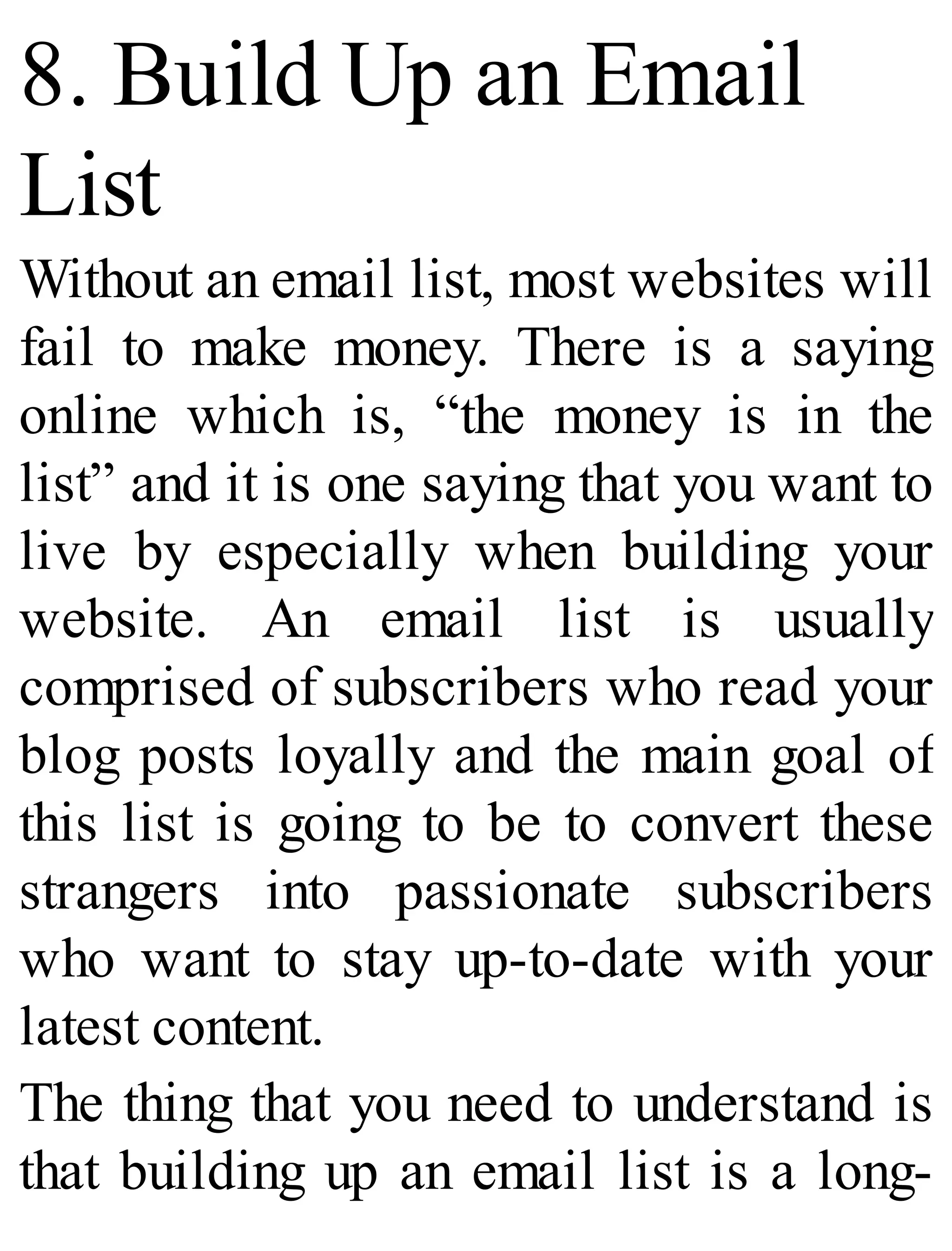 8. Build Up an Email
List
Without an email list, most websites will
fail to make money. There is a saying
online which is, “the money is in the
list” and it is one saying that you want to
live by especially when building your
website. An email list is usually
comprised of subscribers who read your
blog posts loyally and the main goal of
this list is going to be to convert these
strangers into passionate subscribers
who want to stay up-to-date with your
latest content.
The thing that you need to understand is
that building up an email list is a long-
 