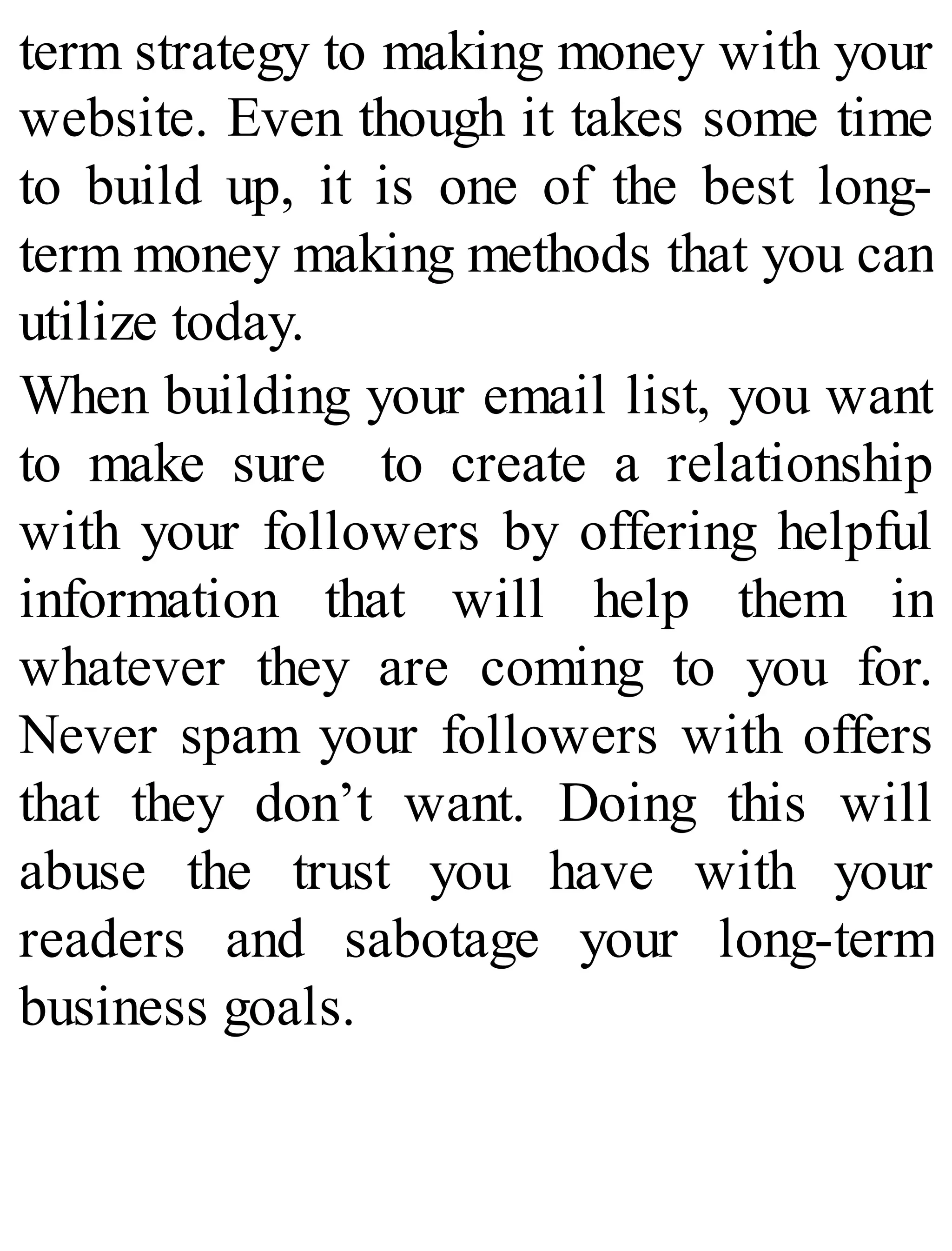 term strategy to making money with your
website. Even though it takes some time
to build up, it is one of the best long-
term money making methods that you can
utilize today.
When building your email list, you want
to make sure to create a relationship
with your followers by offering helpful
information that will help them in
whatever they are coming to you for.
Never spam your followers with offers
that they don’t want. Doing this will
abuse the trust you have with your
readers and sabotage your long-term
business goals.
 