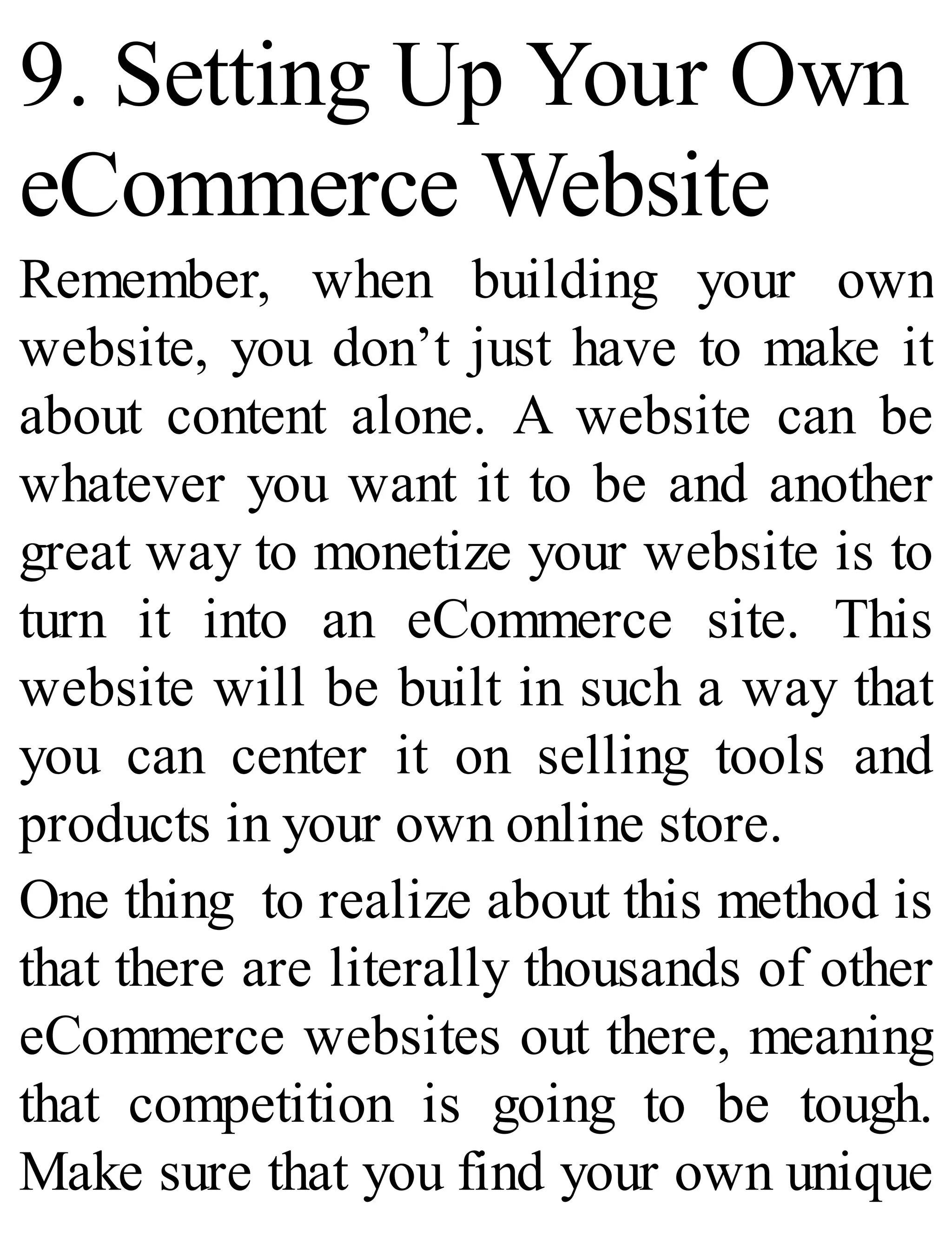 9. Setting Up Your Own
eCommerce Website
Remember, when building your own
website, you don’t just have to make it
about content alone. A website can be
whatever you want it to be and another
great way to monetize your website is to
turn it into an eCommerce site. This
website will be built in such a way that
you can center it on selling tools and
products in your own online store.
One thing to realize about this method is
that there are literally thousands of other
eCommerce websites out there, meaning
that competition is going to be tough.
Make sure that you find your own unique
 