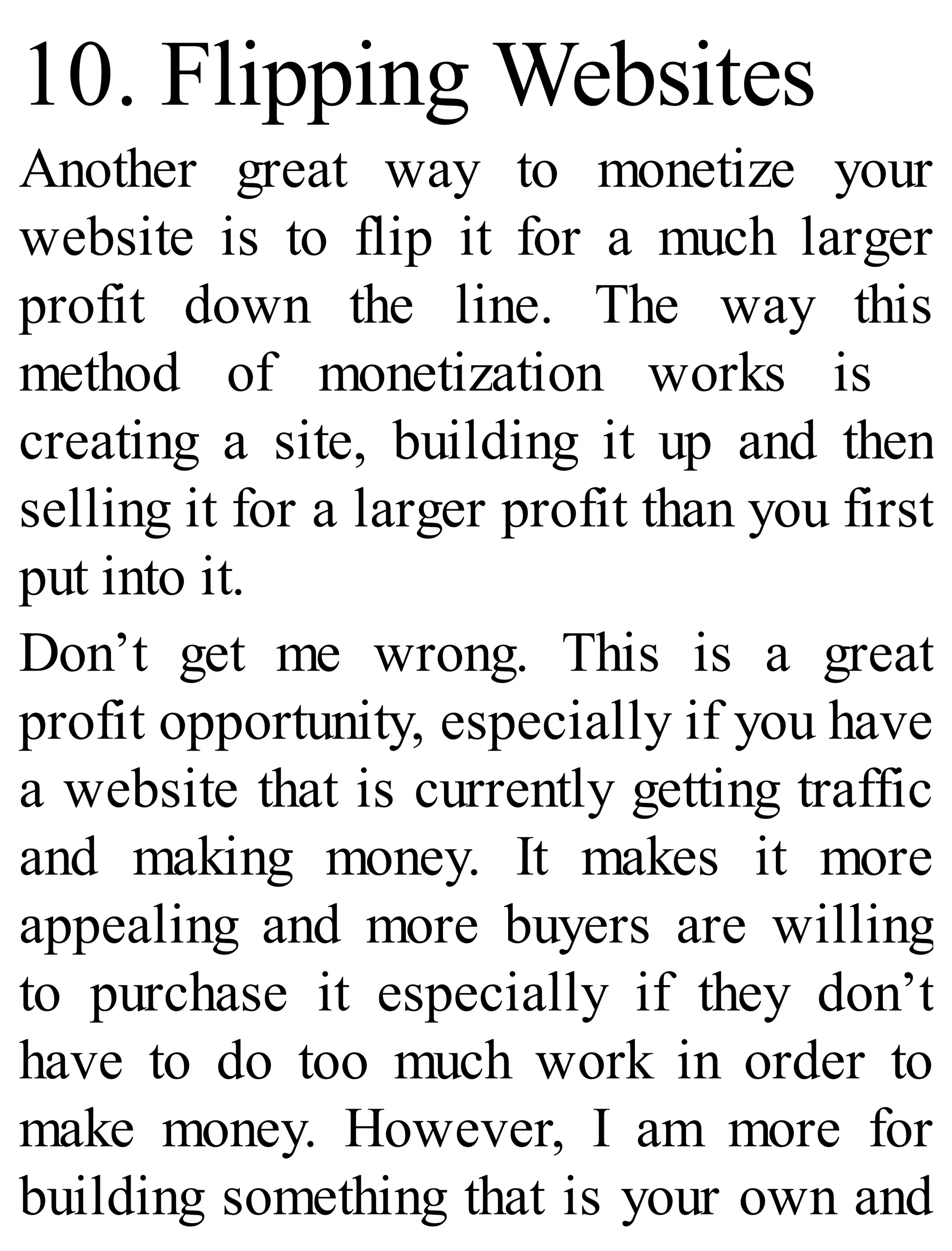 10. Flipping Websites
Another great way to monetize your
website is to flip it for a much larger
profit down the line. The way this
method of monetization works is
creating a site, building it up and then
selling it for a larger profit than you first
put into it.
Don’t get me wrong. This is a great
profit opportunity, especially if you have
a website that is currently getting traffic
and making money. It makes it more
appealing and more buyers are willing
to purchase it especially if they don’t
have to do too much work in order to
make money. However, I am more for
building something that is your own and
 